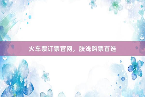 火车票订票官网，肤浅购票首选